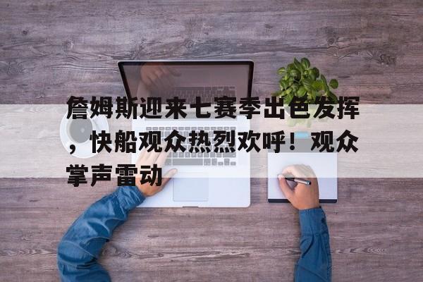 关于詹姆斯迎来七赛季出色发挥，快船观众热烈欢呼！观众掌声雷动的信息-开云下载