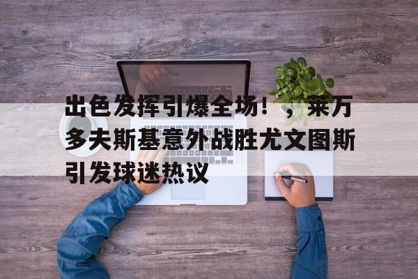 关于出色发挥引爆全场！，莱万多夫斯基意外战胜尤文图斯引发球迷热议的信息-开云APP
