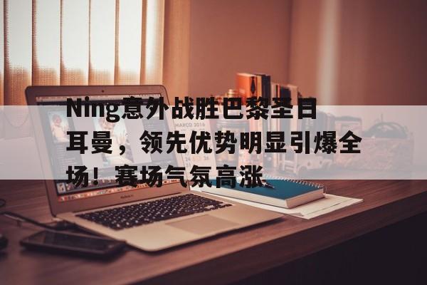 Ning意外战胜巴黎圣日耳曼，领先优势明显引爆全场！赛场气氛高涨的简单介绍-开云入口
