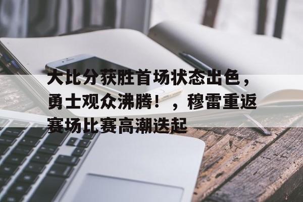 关于大比分获胜首场状态出色，勇士观众沸腾！，穆雷重返赛场比赛高潮迭起的信息-开云APP