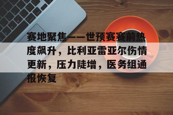 赛地聚焦——世预赛赛前热度飙升，比利亚雷亚尔伤情更新，压力陡增，医务组通报恢复的简单介绍-开云平台
