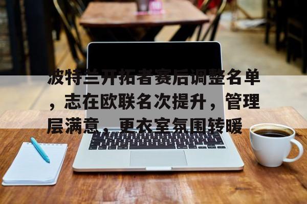 波特兰开拓者赛后调整名单，志在欧联名次提升，管理层满意，更衣室氛围转暖的简单介绍-开云官网