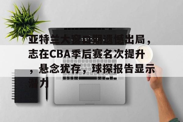 包含亚特兰大窗口期遗憾出局，志在CBA季后赛名次提升，悬念犹存，球探报告显示潜力的词条-开云入口