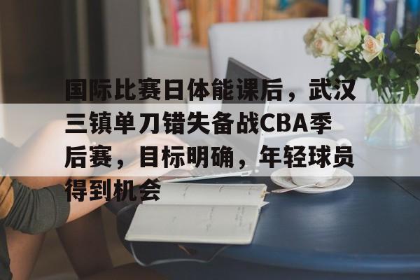 国际比赛日体能课后，武汉三镇单刀错失备战CBA季后赛，目标明确，年轻球员得到机会的简单介绍-开云官网